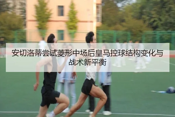 安切洛蒂尝试菱形中场后皇马控球结构变化与战术新平衡